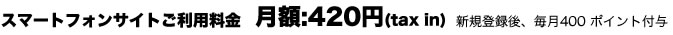 スマートフォンサイトご利用料金 月額420円(税込) 新規登録後、毎月400 ポイント付与