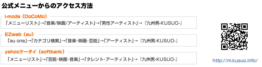 公式メニューからのアクセス方法 iモード 「メニューリスト」→「音楽/映画/アーティスト」→「男性アーティスト」→『九州男-KUSUO-』EZweb 「au one」→「カテゴリ検索」→「音楽・映画・芸能」→「アーティスト」→『九州男-KUSUO-』Yahoo!ケータイ「メニューリスト」→「芸能・映画・音楽」→「タレント・アーティスト」→『九州男-KUSUO-』